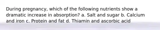 During pregnancy, which of the following nutrients show a dramatic increase in absorption? a. Salt and sugar b. Calcium and iron c. Protein and fat d. Thiamin and ascorbic acid