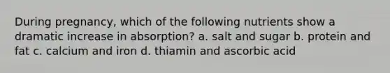 During pregnancy, which of the following nutrients show a dramatic increase in absorption? a. salt and sugar b. protein and fat c. calcium and iron d. thiamin and ascorbic acid