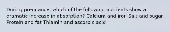 During pregnancy, which of the following nutrients show a dramatic increase in absorption? Calcium and iron Salt and sugar Protein and fat Thiamin and ascorbic acid