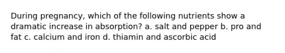 During pregnancy, which of the following nutrients show a dramatic increase in absorption? a. salt and pepper b. pro and fat c. calcium and iron d. thiamin and ascorbic acid