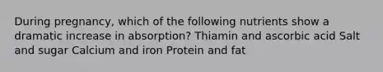 During pregnancy, which of the following nutrients show a dramatic increase in absorption? Thiamin and ascorbic acid Salt and sugar Calcium and iron Protein and fat