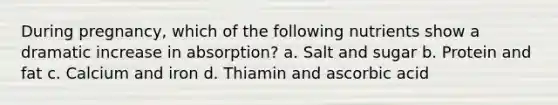 During pregnancy, which of the following nutrients show a dramatic increase in absorption? a. Salt and sugar b. Protein and fat c. Calcium and iron d. Thiamin and ascorbic acid