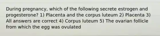 During pregnancy, which of the following secrete estrogen and progesterone? 1) Placenta and the corpus luteum 2) Placenta 3) All answers are correct 4) Corpus luteum 5) The ovarian follicle from which the egg was ovulated