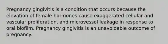 Pregnancy gingivitis is a condition that occurs because the elevation of female hormones cause exaggerated cellular and vascular proliferation, and microvessel leakage in response to oral biofilm. Pregnancy gingivitis is an unavoidable outcome of pregnancy.