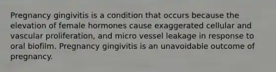 Pregnancy gingivitis is a condition that occurs because the elevation of female hormones cause exaggerated cellular and vascular proliferation, and micro vessel leakage in response to oral biofilm. Pregnancy gingivitis is an unavoidable outcome of pregnancy.