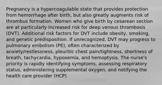 Pregnancy is a hypercoagulable state that provides protection from hemorrhage after birth, but also greatly augments risk of thrombus formation. Women who give birth by cesarean section are at particularly increased risk for deep venous thrombosis (DVT). Additional risk factors for DVT include obesity, smoking, and genetic predisposition. If unrecognized, DVT may progress to pulmonary embolism (PE), often characterized by anxiety/restlessness, pleuritic chest pain/tightness, shortness of breath, tachycardia, hypoxemia, and hemoptysis. The nurse's priority is rapidly identifying symptoms, assessing respiratory status, administering supplemental oxygen, and notifying the health care provider (HCP)