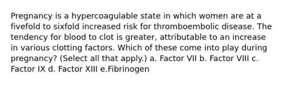 Pregnancy is a hypercoagulable state in which women are at a fivefold to sixfold increased risk for thromboembolic disease. The tendency for blood to clot is greater, attributable to an increase in various clotting factors. Which of these come into play during pregnancy? (Select all that apply.) a. Factor VII b. Factor VIII c. Factor IX d. Factor XIII e.Fibrinogen