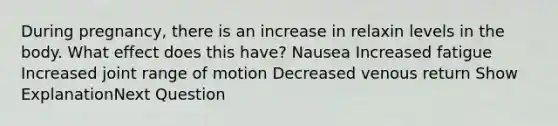 During pregnancy, there is an increase in relaxin levels in the body. What effect does this have? Nausea Increased fatigue Increased joint range of motion Decreased venous return Show ExplanationNext Question