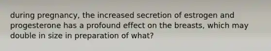 during pregnancy, the increased secretion of estrogen and progesterone has a profound effect on the breasts, which may double in size in preparation of what?