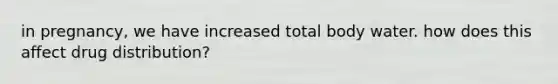 in pregnancy, we have increased total body water. how does this affect drug distribution?