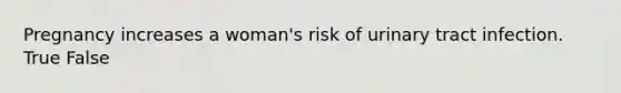 Pregnancy increases a woman's risk of urinary tract infection. True False