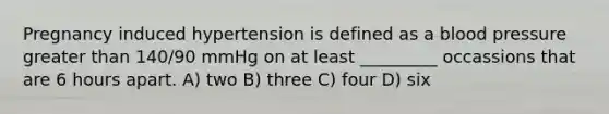 Pregnancy induced hypertension is defined as a blood pressure greater than 140/90 mmHg on at least _________ occassions that are 6 hours apart. A) two B) three C) four D) six