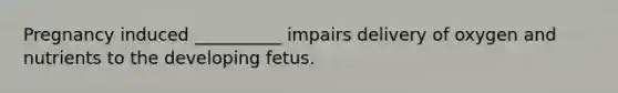 Pregnancy induced __________ impairs delivery of oxygen and nutrients to the developing fetus.