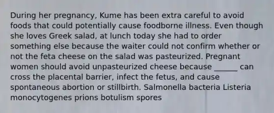 During her pregnancy, Kume has been extra careful to avoid foods that could potentially cause foodborne illness. Even though she loves Greek salad, at lunch today she had to order something else because the waiter could not confirm whether or not the feta cheese on the salad was pasteurized. Pregnant women should avoid unpasteurized cheese because ______ can cross the placental barrier, infect the fetus, and cause spontaneous abortion or stillbirth. Salmonella bacteria Listeria monocytogenes prions botulism spores