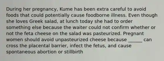 During her pregnancy, Kume has been extra careful to avoid foods that could potentially cause foodborne illness. Even though she loves Greek salad, at lunch today she had to order something else because the waiter could not confirm whether or not the feta cheese on the salad was pasteurized. Pregnant women should avoid unpasteurized cheese because ______ can cross the placental barrier, infect the fetus, and cause spontaneous abortion or stillbirth