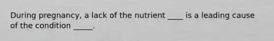 During pregnancy, a lack of the nutrient ____ is a leading cause of the condition _____.