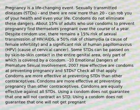 Pregnancy is a life-changing event. Sexually transmitted diseases (STDs) - and there are now more than 20 - can rob you of your health and even your life. Condoms do not eliminate these dangers. About 15% of adults who use condoms to prevent pregnancy find themselves pregnant over the course of a year. Despite condom use, there remains a 15% risk of sexual transmission of HIV/AIDS, a 50% risk of chlamydia (a cause of female infertility) and a significant risk of human papillomavirus (HPV) (cause of cervical cancer). Some STDs can be passed on by skin-to-skin contact in the entire genital area, only part of which is covered by a condom. -10 Emotional Dangers of Premature Sexual Involvement, 2007 How effective are condoms at preventing pregnancy and STDs? Check all that apply. Condoms are more effective at preventing STDs than other contraceptives. Condoms are more effective at preventing pregnancy than other contraceptives. Condoms are equally effective against all STDs. Using a condom does not guarantee that one will not contract an STD. Using a condom does not guarantee that one will not get pregnant