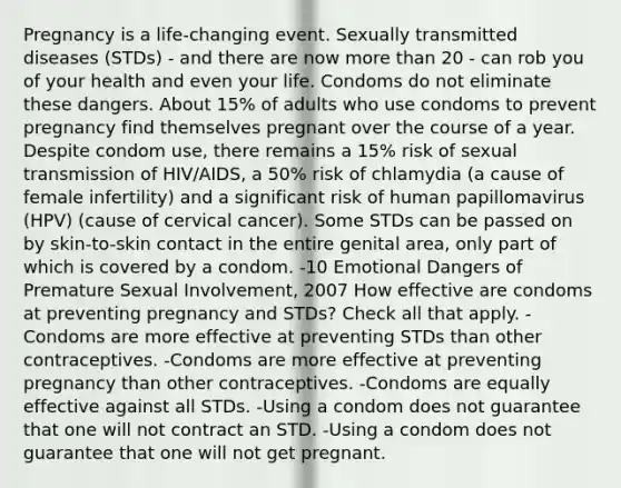 Pregnancy is a life-changing event. Sexually transmitted diseases (STDs) - and there are now more than 20 - can rob you of your health and even your life. Condoms do not eliminate these dangers. About 15% of adults who use condoms to prevent pregnancy find themselves pregnant over the course of a year. Despite condom use, there remains a 15% risk of sexual transmission of HIV/AIDS, a 50% risk of chlamydia (a cause of female infertility) and a significant risk of human papillomavirus (HPV) (cause of cervical cancer). Some STDs can be passed on by skin-to-skin contact in the entire genital area, only part of which is covered by a condom. -10 Emotional Dangers of Premature Sexual Involvement, 2007 How effective are condoms at preventing pregnancy and STDs? Check all that apply. -Condoms are more effective at preventing STDs than other contraceptives. -Condoms are more effective at preventing pregnancy than other contraceptives. -Condoms are equally effective against all STDs. -Using a condom does not guarantee that one will not contract an STD. -Using a condom does not guarantee that one will not get pregnant.