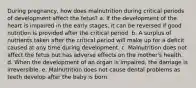 During pregnancy, how does malnutrition during critical periods of development affect the fetus? a. If the development of the heart is impaired in the early stages, it can be reversed if good nutrition is provided after the critical period. b. A surplus of nutrients taken after the critical period will make up for a deficit caused at any time during development. c. Malnutrition does not affect the fetus but has adverse effects on the mother's health. d. When the development of an organ is impaired, the damage is irreversible. e. Malnutrition does not cause dental problems as teeth develop after the baby is born.