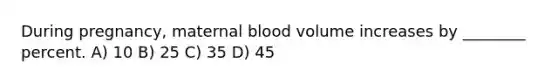 During pregnancy, maternal blood volume increases by ________ percent. A) 10 B) 25 C) 35 D) 45