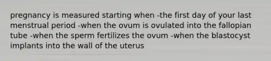 pregnancy is measured starting when -the first day of your last menstrual period -when the ovum is ovulated into the fallopian tube -when the sperm fertilizes the ovum -when the blastocyst implants into the wall of the uterus