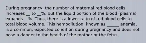 During pregnancy, the number of maternal red blood cells increases __ to __%, but the liquid portion of the blood (plasma) expands __%. Thus, there is a lower ratio of red blood cells to total blood volume. This hemodilution, known as ______ anemia, is a common, expected condition during pregnancy and does not pose a danger to the health of the mother or the fetus.