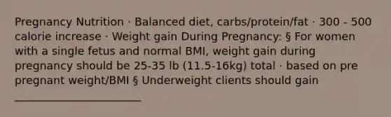 Pregnancy Nutrition · Balanced diet, carbs/protein/fat · 300 - 500 calorie increase · Weight gain During Pregnancy: § For women with a single fetus and normal BMI, weight gain during pregnancy should be 25-35 lb (11.5-16kg) total · based on pre pregnant weight/BMI § Underweight clients should gain _______________________