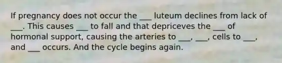 If pregnancy does not occur the ___ luteum declines from lack of ___. This causes ___ to fall and that depriceves the ___ of hormonal support, causing the arteries to ___, ___, cells to ___, and ___ occurs. And the cycle begins again.