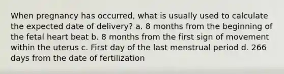 When pregnancy has occurred, what is usually used to calculate the expected date of delivery? a. 8 months from the beginning of the fetal heart beat b. 8 months from the first sign of movement within the uterus c. First day of the last menstrual period d. 266 days from the date of fertilization