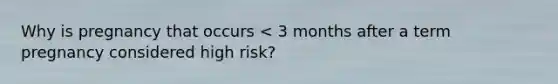 Why is pregnancy that occurs < 3 months after a term pregnancy considered high risk?