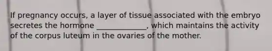 If pregnancy occurs, a layer of tissue associated with the embryo secretes the hormone _____________, which maintains the activity of the corpus luteum in the ovaries of the mother.