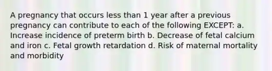 A pregnancy that occurs less than 1 year after a previous pregnancy can contribute to each of the following EXCEPT: a. Increase incidence of preterm birth b. Decrease of fetal calcium and iron c. Fetal growth retardation d. Risk of maternal mortality and morbidity