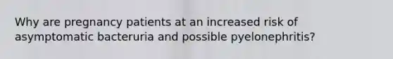 Why are pregnancy patients at an increased risk of asymptomatic bacteruria and possible pyelonephritis?