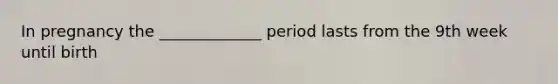 In pregnancy the _____________ period lasts from the 9th week until birth