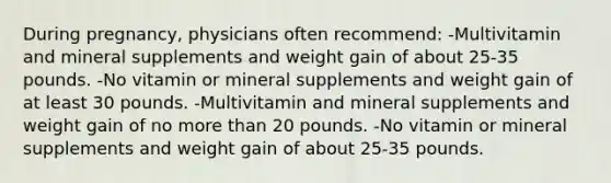 During pregnancy, physicians often recommend: -Multivitamin and mineral supplements and weight gain of about 25-35 pounds. -No vitamin or mineral supplements and weight gain of at least 30 pounds. -Multivitamin and mineral supplements and weight gain of no more than 20 pounds. -No vitamin or mineral supplements and weight gain of about 25-35 pounds.