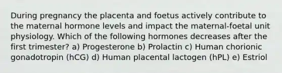 During pregnancy the placenta and foetus actively contribute to the maternal hormone levels and impact the maternal-foetal unit physiology. Which of the following hormones decreases after the first trimester? a) Progesterone b) Prolactin c) Human chorionic gonadotropin (hCG) d) Human placental lactogen (hPL) e) Estriol