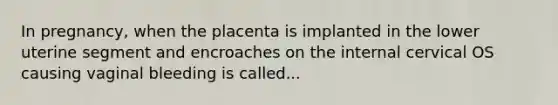 In pregnancy, when the placenta is implanted in the lower uterine segment and encroaches on the internal cervical OS causing vaginal bleeding is called...