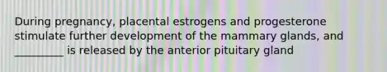 During pregnancy, placental estrogens and progesterone stimulate further development of the mammary glands, and _________ is released by the anterior pituitary gland