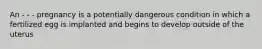 An - - - pregnancy is a potentially dangerous condition in which a fertilized egg is implanted and begins to develop outside of the uterus