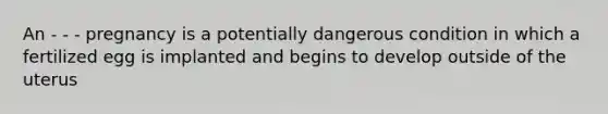 An - - - pregnancy is a potentially dangerous condition in which a fertilized egg is implanted and begins to develop outside of the uterus
