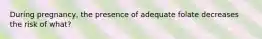 During pregnancy, the presence of adequate folate decreases the risk of what?