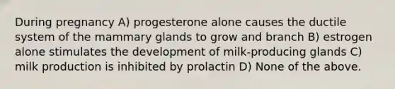 During pregnancy A) progesterone alone causes the ductile system of the mammary glands to grow and branch B) estrogen alone stimulates the development of milk-producing glands C) milk production is inhibited by prolactin D) None of the above.