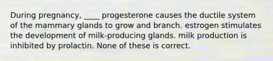 During pregnancy, ____ progesterone causes the ductile system of the mammary glands to grow and branch. estrogen stimulates the development of milk-producing glands. milk production is inhibited by prolactin. None of these is correct.