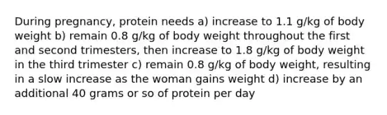 During pregnancy, protein needs a) increase to 1.1 g/kg of body weight b) remain 0.8 g/kg of body weight throughout the first and second trimesters, then increase to 1.8 g/kg of body weight in the third trimester c) remain 0.8 g/kg of body weight, resulting in a slow increase as the woman gains weight d) increase by an additional 40 grams or so of protein per day