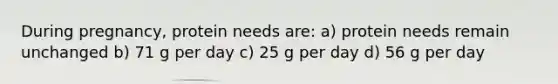 During pregnancy, protein needs are: a) protein needs remain unchanged b) 71 g per day c) 25 g per day d) 56 g per day