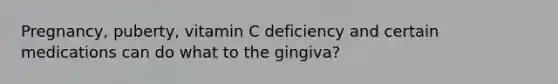 Pregnancy, puberty, vitamin C deficiency and certain medications can do what to the gingiva?