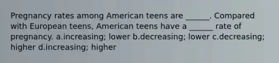 Pregnancy rates among American teens are ______. Compared with European teens, American teens have a ______ rate of pregnancy. a.increasing; lower b.decreasing; lower c.decreasing; higher d.increasing; higher