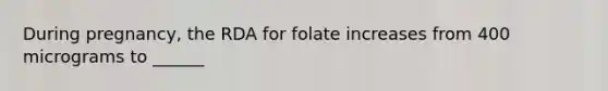 During pregnancy, the RDA for folate increases from 400 micrograms to ______