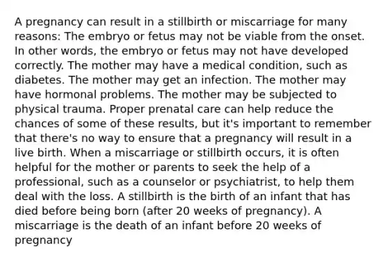 A pregnancy can result in a stillbirth or miscarriage for many reasons: The embryo or fetus may not be viable from the onset. In other words, the embryo or fetus may not have developed correctly. The mother may have a medical condition, such as diabetes. The mother may get an infection. The mother may have hormonal problems. The mother may be subjected to physical trauma. Proper prenatal care can help reduce the chances of some of these results, but it's important to remember that there's no way to ensure that a pregnancy will result in a live birth. When a miscarriage or stillbirth occurs, it is often helpful for the mother or parents to seek the help of a professional, such as a counselor or psychiatrist, to help them deal with the loss. A stillbirth is the birth of an infant that has died before being born (after 20 weeks of pregnancy). A miscarriage is the death of an infant before 20 weeks of pregnancy