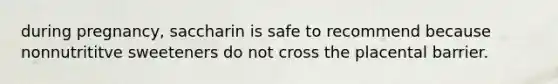 during pregnancy, saccharin is safe to recommend because nonnutrititve sweeteners do not cross the placental barrier.